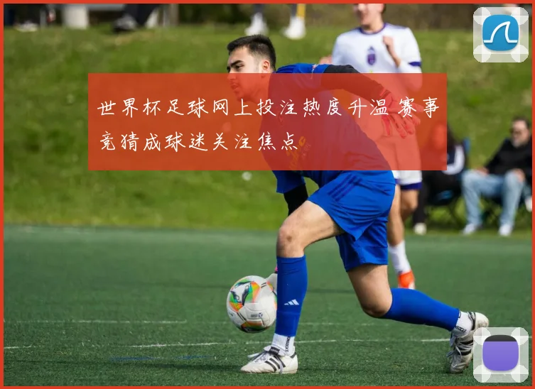 世界杯足球网上投注热度升温 赛事竞猜成球迷关注焦点