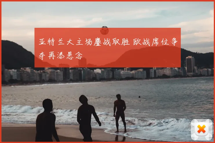 亚特兰大主场鏖战取胜 欧战席位争夺再添悬念