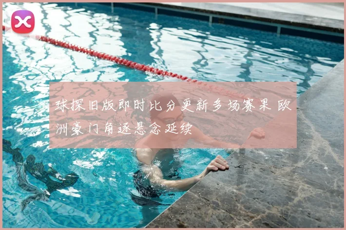 球探旧版即时比分更新多场赛果 欧洲豪门角逐悬念延续