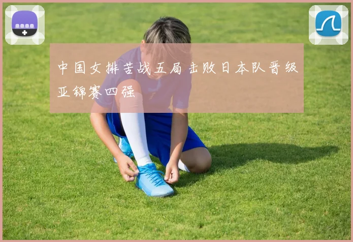 中国女排苦战五局击败日本队晋级亚锦赛四强