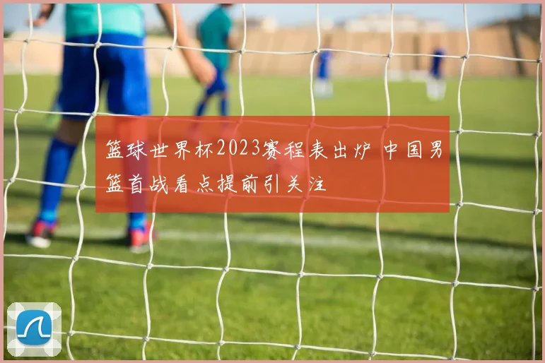 篮球世界杯2023赛程表出炉 中国男篮首战看点提前引关注