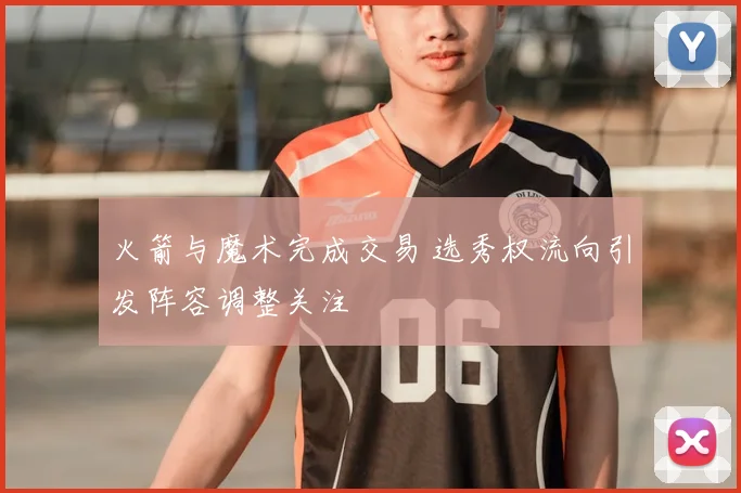 火箭与魔术完成交易 选秀权流向引发阵容调整关注