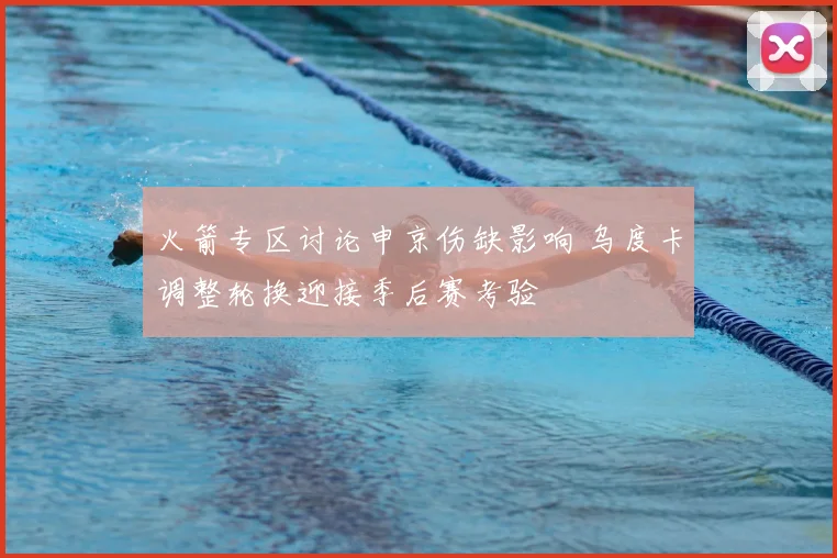 火箭专区讨论申京伤缺影响 乌度卡调整轮换迎接季后赛考验