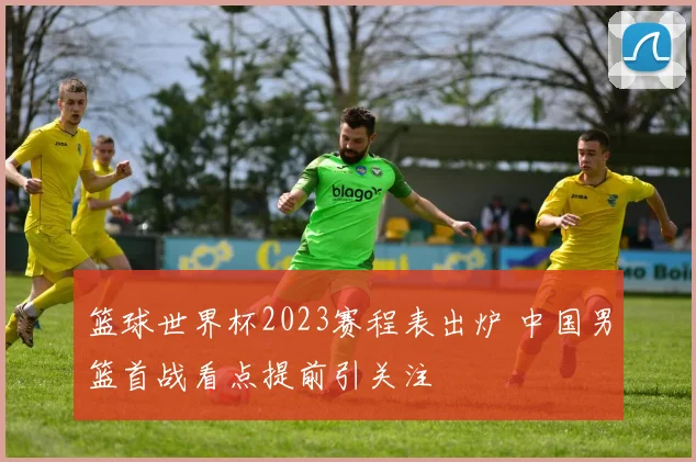 篮球世界杯2023赛程表出炉 中国男篮首战看点提前引关注