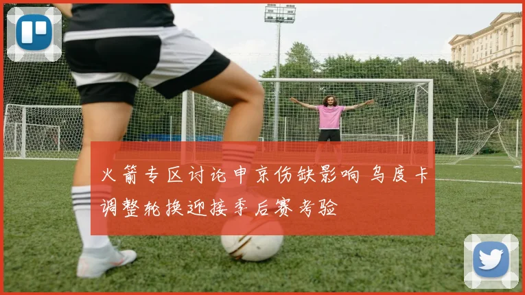 火箭专区讨论申京伤缺影响 乌度卡调整轮换迎接季后赛考验