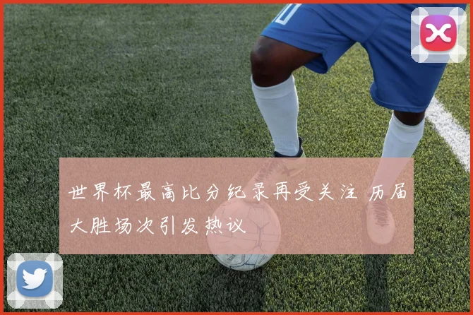 世界杯最高比分纪录再受关注 历届大胜场次引发热议