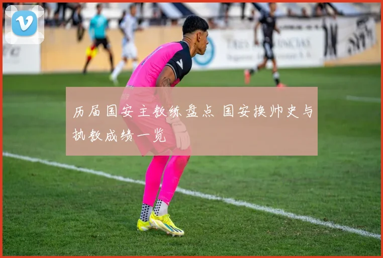 历届国安主教练盘点 国安换帅史与执教成绩一览