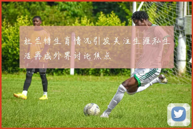 杜兰特生育情况引发关注生涯私生活再成外界讨论焦点
