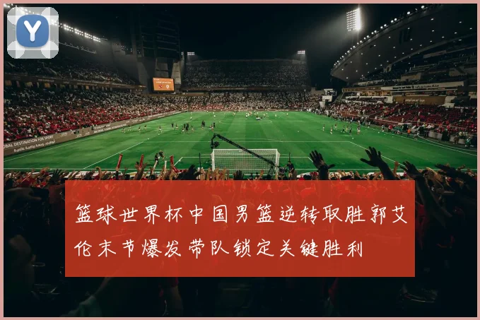 篮球世界杯中国男篮逆转取胜郭艾伦末节爆发带队锁定关键胜利
