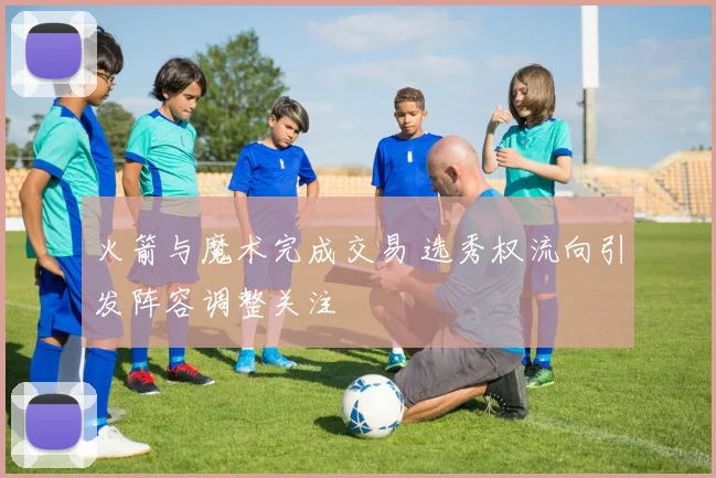 火箭与魔术完成交易 选秀权流向引发阵容调整关注